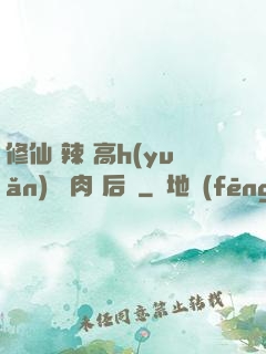修仙 辣 高h(yuǎn) 濃肉 后宮